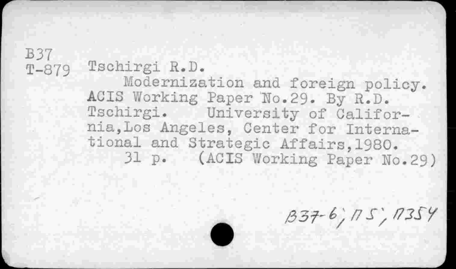 ﻿B37
1-879 Tschirgi R.D.
Modernization and foreign policy.
ACIS Working Paper No.29» By R.D.
Tschirgi. University of California,Los Angeles, Center for International and Strategic Affairs,1980.
31 p. (ACIS Working Paper No.29)
/73^7